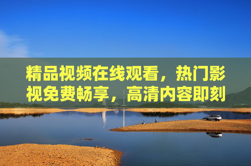 精品视频在线观看，热门影视免费畅享，高清内容即刻解锁，尽享极致视听盛宴，免费高清热门影视在线，尽享精品视听盛宴