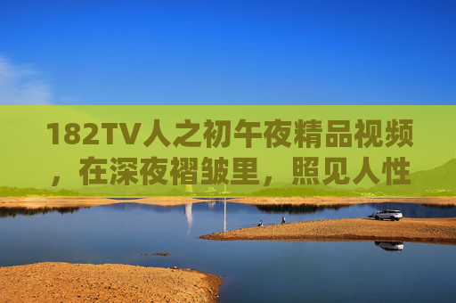 182TV人之初午夜精品视频,在深夜褶皱里,照见人性微光与生命答案,午夜褶皱,照见人性微光与生命答案 182TV人之初午夜精品视频,在深夜褶皱里,照见人性微光与生命答案,午夜褶皱,照见人性微光与生命答案