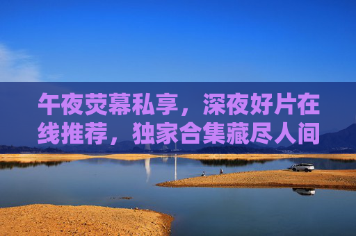 午夜荧幕私享,深夜好片在线推荐,独家合集藏尽人间精彩,午夜荧幕私享,深夜好片独家合集 午夜荧幕私享,深夜好片在线推荐,独家合集藏尽人间精彩,午夜荧幕私享,深夜好片独家合集