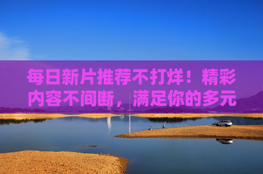 每日新片推荐不打烊!精彩内容不间断,满足你的多元娱乐期待,每日新片推荐不打烊,多元娱乐精彩不断 每日新片推荐不打烊!精彩内容不间断,满足你的多元娱乐期待,每日新片推荐不打烊,多元娱乐精彩不断