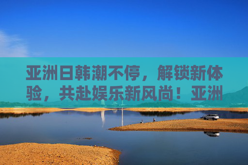 亚洲日韩潮不停,解锁新体验,共赴娱乐新风尚!亚洲日韩潮不停,解锁娱乐新风尚 亚洲日韩潮不停,解锁新体验,共赴娱乐新风尚!亚洲日韩潮不停,解锁娱乐新风尚