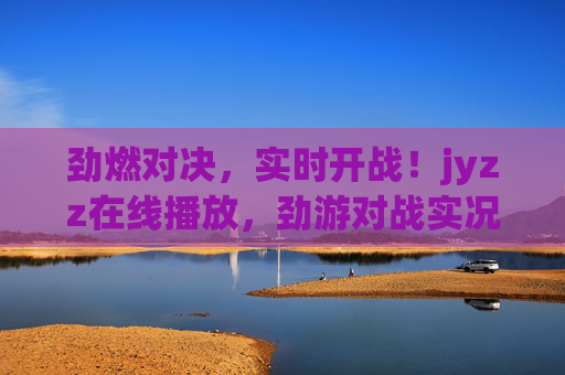 劲燃对决,实时开战!jyzz在线播放,劲游对战实况直播,点燃你的热血竞技魂,劲燃对决实况直播,实时开战,点燃热血竞技魂 劲燃对决,实时开战!jyzz在线播放,劲游对战实况直播,点燃你的热血竞技魂,劲燃对决实况直播,实时开战,点燃热血竞技魂