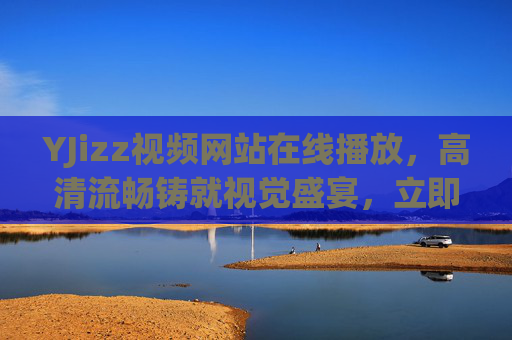 YJizz视频网站在线播放，高清流畅铸就视觉盛宴，立即解锁精彩影音世界，YJizz视频网站，高清流畅铸就视觉盛宴