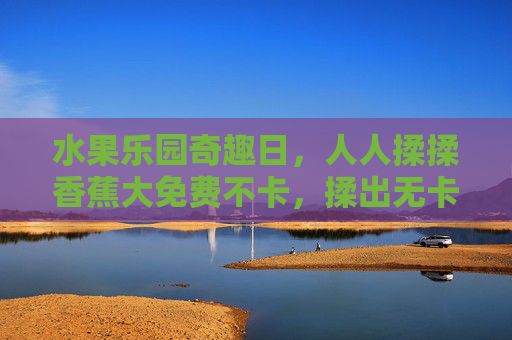 水果乐园奇趣日,人人揉揉香蕉大免费不卡,揉出无卡顿欢乐时光!水果乐园奇趣日,免费揉香蕉,畅玩无卡顿欢乐时光 水果乐园奇趣日,人人揉揉香蕉大免费不卡,揉出无卡顿欢乐时光!水果乐园奇趣日,免费揉香蕉,畅玩无卡顿欢乐时光