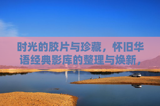 时光的胶片与珍藏，怀旧华语经典影库的整理与焕新，怀旧华语经典影库，时光胶片的整理与焕新