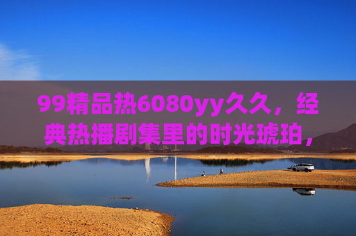 99精品热6080yy久久,经典热播剧集里的时光琥珀,封存旧日趣味与温暖回忆,99精品热6080yy久久,经典剧集时光琥珀,封存温暖旧趣 99精品热6080yy久久,经典热播剧集里的时光琥珀,封存旧日趣味与温暖回忆,99精品热6080yy久久,经典剧集时光琥珀,封存温暖旧趣