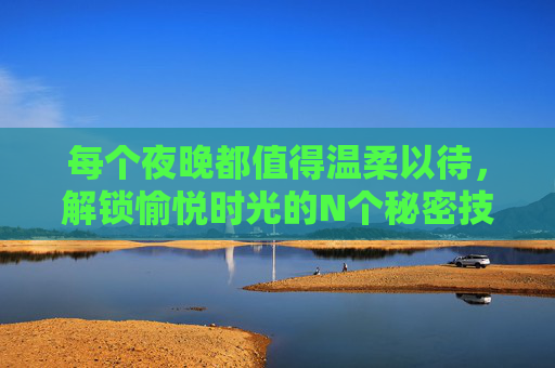 每个夜晚都值得温柔以待,解锁愉悦时光的N个秘密技巧,夜晚温柔秘籍,解锁愉悦时光的N个技巧 每个夜晚都值得温柔以待,解锁愉悦时光的N个秘密技巧,夜晚温柔秘籍,解锁愉悦时光的N个技巧