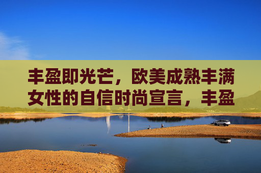 丰盈即光芒,欧美成熟丰满女性的自信时尚宣言,丰盈即光芒,欧美成熟丰满女性的自信时尚宣言 丰盈即光芒,欧美成熟丰满女性的自信时尚宣言,丰盈即光芒,欧美成熟丰满女性的自信时尚宣言