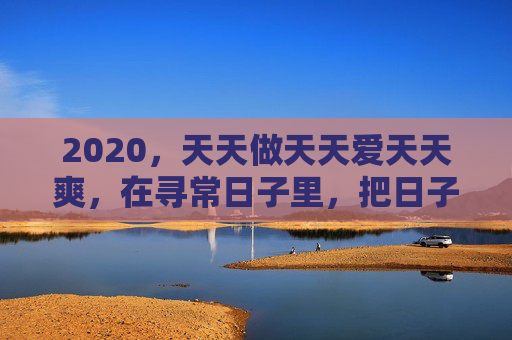 2020,天天做天天爱天天爽,在寻常日子里,把日子过成诗与热望,2020,天天做,日子酿成诗与热望 2020,天天做天天爱天天爽,在寻常日子里,把日子过成诗与热望,2020,天天做,日子酿成诗与热望