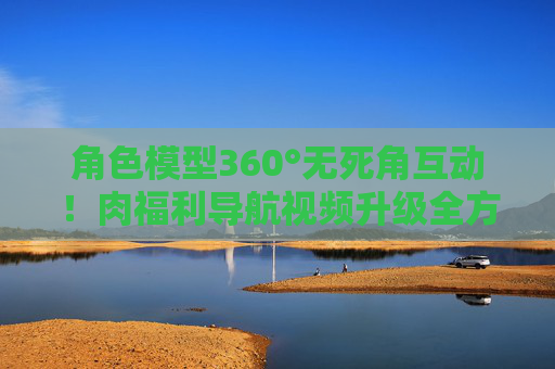 角色模型360°无死角互动!肉福利导航视频升级全方位视角与动态预览功能,肉福利导航视频升级,角色模型360°无死角互动与全方位动态预览 角色模型360°无死角互动!肉福利导航视频升级全方位视角与动态预览功能,肉福利导航视频升级,角色模型360°无死角互动与全方位动态预览