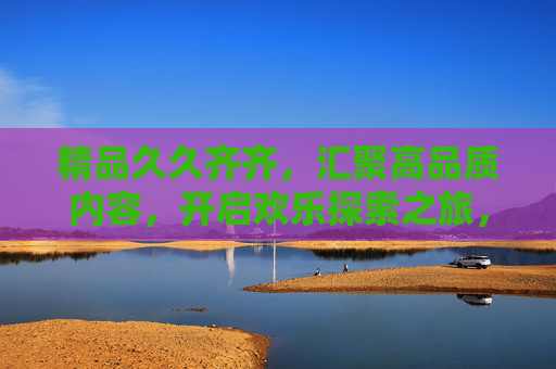 精品久久齐齐,汇聚高品质内容,开启欢乐探索之旅,精品探索,开启高品质欢乐之旅 精品久久齐齐,汇聚高品质内容,开启欢乐探索之旅,精品探索,开启高品质欢乐之旅