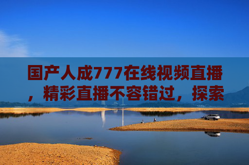 国产人成777在线视频直播,精彩直播不容错过,探索优质内容新体验,国产777直播,优质内容新体验,精彩不容错过 国产人成777在线视频直播,精彩直播不容错过,探索优质内容新体验,国产777直播,优质内容新体验,精彩不容错过