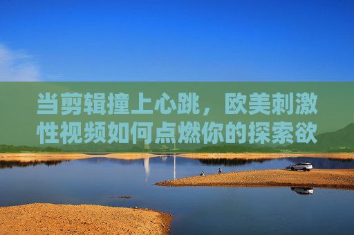 当剪辑撞上心跳,欧美刺激性视频如何点燃你的探索欲?剪辑撞心跳,欧美刺激性视频点燃探索欲 当剪辑撞上心跳,欧美刺激性视频如何点燃你的探索欲?剪辑撞心跳,欧美刺激性视频点燃探索欲
