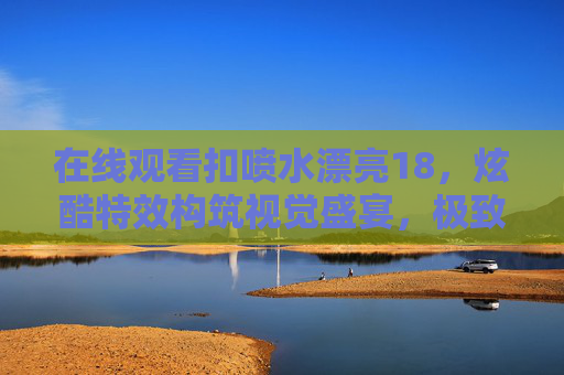 在线观看扣喷水漂亮18,炫酷特效构筑视觉盛宴,极致体验畅享无限乐趣,扣喷水漂亮18,炫酷特效构筑极致视觉盛宴 在线观看扣喷水漂亮18,炫酷特效构筑视觉盛宴,极致体验畅享无限乐趣,扣喷水漂亮18,炫酷特效构筑极致视觉盛宴