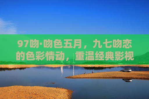 97吻·吻色五月，九七吻恋的色彩情动，重温经典影视吻戏的情感深度，97吻·吻色五月，九七吻恋与经典影视的情感深度