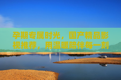 孕期专属时光，国产精品影视推荐，用温暖陪伴每一刻，孕期专属时光，国产精品影视温暖陪伴