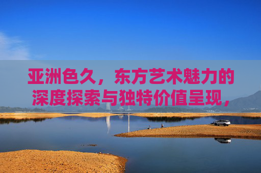 亚洲色久,东方艺术魅力的深度探索与独特价值呈现,亚洲色久,东方艺术魅力的深度探索与独特价值呈现 亚洲色久,东方艺术魅力的深度探索与独特价值呈现,亚洲色久,东方艺术魅力的深度探索与独特价值呈现