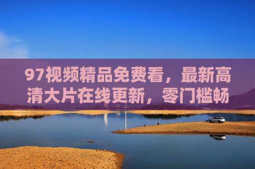 97视频精品免费看，最新高清大片在线更新，零门槛畅享观影盛宴，97视频免费看，最新高清大片零门槛观影盛宴