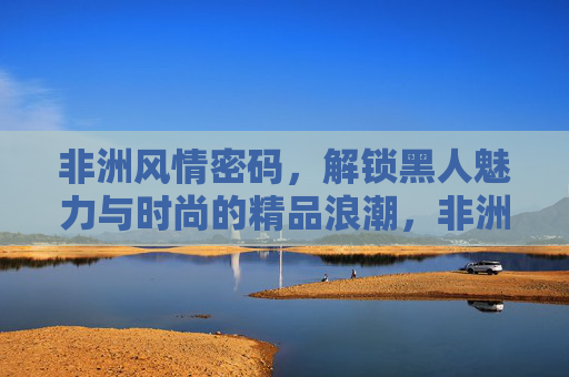 非洲风情密码,解锁黑人魅力与时尚的精品浪潮,非洲风情密码,解锁黑人魅力与时尚的精品浪潮 非洲风情密码,解锁黑人魅力与时尚的精品浪潮,非洲风情密码,解锁黑人魅力与时尚的精品浪潮