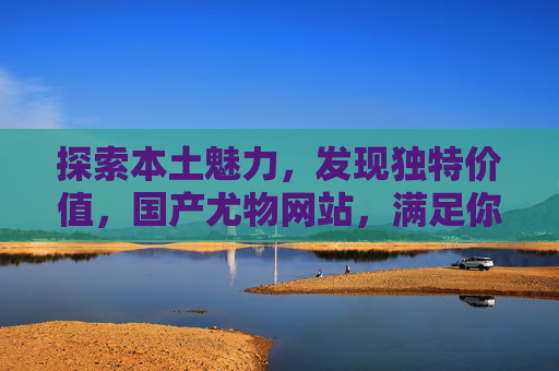 探索本土魅力,发现独特价值,国产尤物网站,满足你的期待与好奇,探索本土魅力,邂逅国产尤物独特价值 探索本土魅力,发现独特价值,国产尤物网站,满足你的期待与好奇,探索本土魅力,邂逅国产尤物独特价值