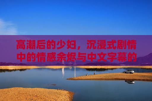 高潮后的少妇,沉浸式剧情中的情感余烬与中文字幕的深度解码,高潮后少妇的情感余烬,沉浸式剧情与中文字幕深度解码 高潮后的少妇,沉浸式剧情中的情感余烬与中文字幕的深度解码,高潮后少妇的情感余烬,沉浸式剧情与中文字幕深度解码