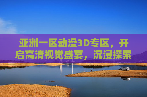亚洲一区动漫3D专区，开启高清视觉盛宴，沉浸探索专属动漫新次元，亚洲一区动漫3D专区，高清沉浸，探索专属新次元