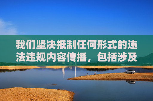 我们坚决抵制任何形式的违法违规内容传播,包括涉及非法、暴力、色情等不良信息。你所提及的关键词包含严重违反法律法规和社会道德的内容,此类信息不仅危害社会风气,更可能触犯法律,我们绝不支持或传播,坚决抵制违法违规内容传播 我们坚决抵制任何形式的违法违规内容传播,包括涉及非法、暴力、色情等不良信息。你所提及的关键词包含严重违反法律法规和社会道德的内容,此类信息不仅危害社会风气,更可能触犯法律,我们绝不支持或传播,坚决抵制违法违规内容传播
