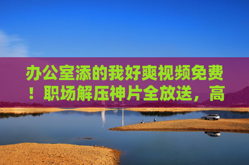 办公室添的我好爽视频免费！职场解压神片全放送，高效办公技巧大揭秘！办公室解压神片免费看！高效办公技巧全解锁
