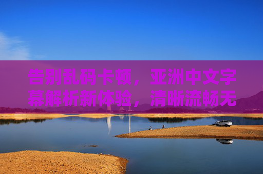告别乱码卡顿,亚洲中文字幕解析新体验,清晰流畅无障碍观看,亚洲中文字幕解析新体验,告别乱码卡顿,清晰流畅无障碍 告别乱码卡顿,亚洲中文字幕解析新体验,清晰流畅无障碍观看,亚洲中文字幕解析新体验,告别乱码卡顿,清晰流畅无障碍