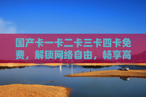 国产卡一卡二卡三卡四卡免费，解锁网络自由，畅享高速稳定新体验！国产卡一至卡四免费，解锁网络自由，畅享高速稳定新体验