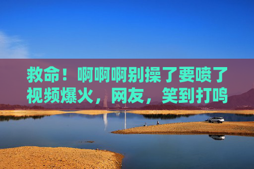 救命!啊啊啊别操了要喷了视频爆火,网友,笑到打鸣,这届网友的脑洞是黑洞吧!救命视频爆火!网友笑到打鸣,这届脑洞是黑洞吧! 救命!啊啊啊别操了要喷了视频爆火,网友,笑到打鸣,这届网友的脑洞是黑洞吧!救命视频爆火!网友笑到打鸣,这届脑洞是黑洞吧!