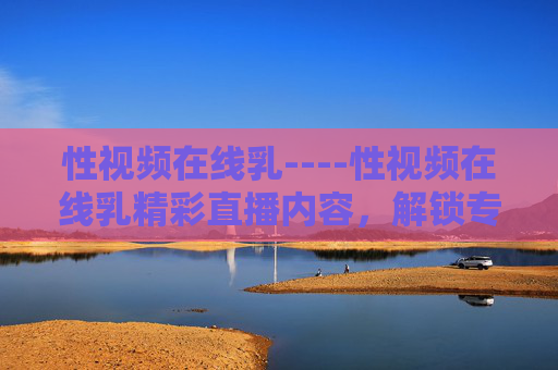 性视频在线乳----性视频在线乳精彩直播内容,解锁专属娱乐新体验,等你来探索! 性视频在线乳----性视频在线乳精彩直播内容,解锁专属娱乐新体验,等你来探索!