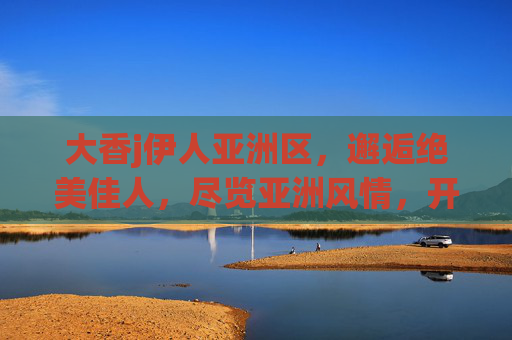 大香j伊人亚洲区,邂逅绝美佳人,尽览亚洲风情,开启视觉盛宴之旅,大香j伊人亚洲区,邂逅绝色佳人,开启视觉盛宴之旅 大香j伊人亚洲区,邂逅绝美佳人,尽览亚洲风情,开启视觉盛宴之旅,大香j伊人亚洲区,邂逅绝色佳人,开启视觉盛宴之旅