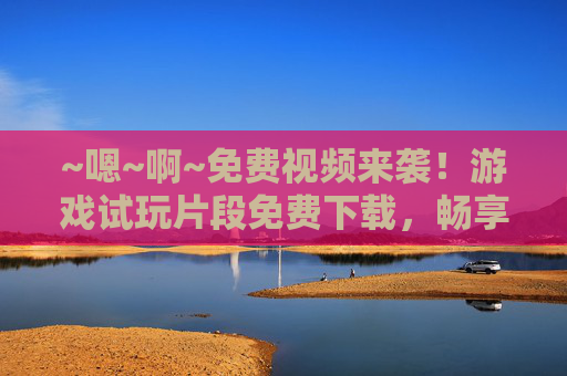 ~嗯~啊~免费视频来袭!游戏试玩片段免费下载,畅享极致乐趣!免费游戏试玩片段视频下载,畅享极致乐趣 ~嗯~啊~免费视频来袭!游戏试玩片段免费下载,畅享极致乐趣!免费游戏试玩片段视频下载,畅享极致乐趣