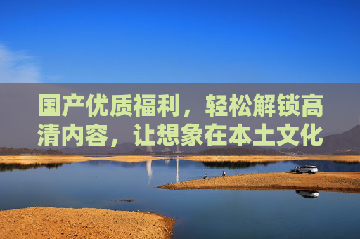 国产优质福利,轻松解锁高清内容,让想象在本土文化中绽放,国产福利解锁本土高清想象 国产优质福利,轻松解锁高清内容,让想象在本土文化中绽放,国产福利解锁本土高清想象