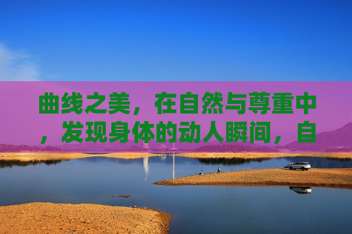 曲线之美,在自然与尊重中,发现身体的动人瞬间,自然尊重,发现身体的曲线之美 曲线之美,在自然与尊重中,发现身体的动人瞬间,自然尊重,发现身体的曲线之美