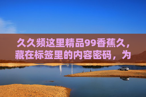 久久频这里精品99香蕉久,藏在标签里的内容密码,为何让人忍不住点开?密码,让人忍不住点开的秘密 久久频这里精品99香蕉久,藏在标签里的内容密码,为何让人忍不住点开?密码,让人忍不住点开的秘密