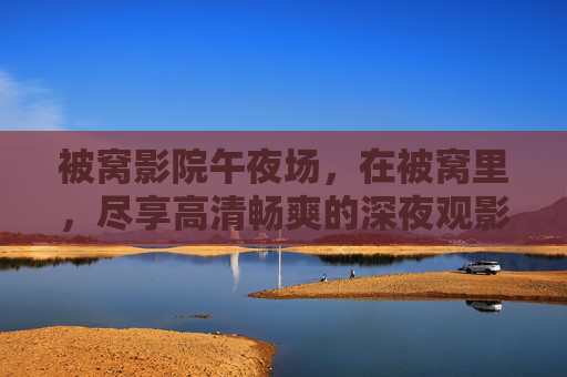 被窝影院午夜场，在被窝里，尽享高清畅爽的深夜观影狂欢，被窝影院午夜场，被窝畅享高清深夜狂欢