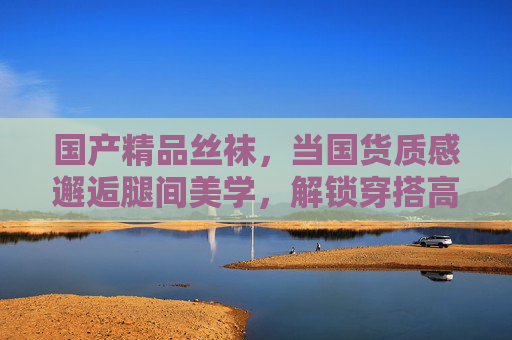国产精品丝袜,当国货质感邂逅腿间美学,解锁穿搭高级感,当国货丝袜邂逅腿间美学,解锁穿搭高级感 国产精品丝袜,当国货质感邂逅腿间美学,解锁穿搭高级感,当国货丝袜邂逅腿间美学,解锁穿搭高级感