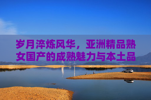 岁月淬炼风华,亚洲精品熟女国产的成熟魅力与本土品味,岁月淬炼亚洲风,国产熟女的本土成熟魅力 岁月淬炼风华,亚洲精品熟女国产的成熟魅力与本土品味,岁月淬炼亚洲风,国产熟女的本土成熟魅力