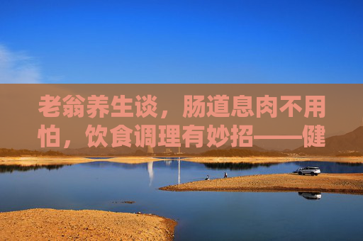 老翁养生谈,肠道息肉不用怕,饮食调理有妙招——健康生活从肠计议,肠道息肉不用怕,饮食调理有妙招 老翁养生谈,肠道息肉不用怕,饮食调理有妙招——健康生活从肠计议,肠道息肉不用怕,饮食调理有妙招