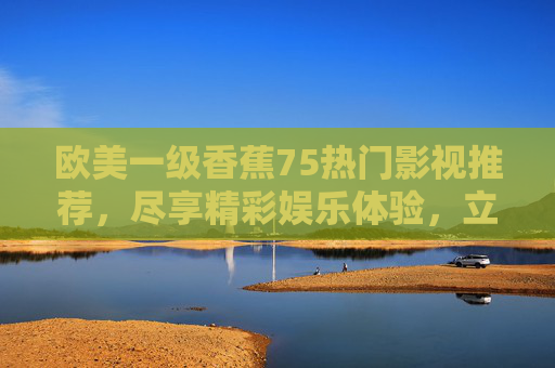 欧美一级香蕉75热门影视推荐,尽享精彩娱乐体验,立即点击观看!欧美一级热门影视推荐,立即点击观看! 欧美一级香蕉75热门影视推荐,尽享精彩娱乐体验,立即点击观看!欧美一级热门影视推荐,立即点击观看!