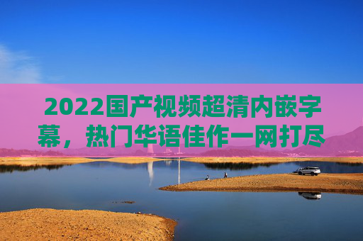 2022国产视频超清内嵌字幕，热门华语佳作一网打尽，每一帧都是沉浸式享受！2022国产热门超清佳作，内嵌字幕，沉浸式畅享华语经典
