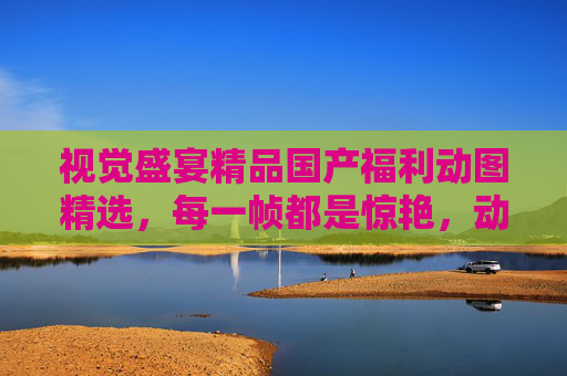 视觉盛宴精品国产福利动图精选，每一帧都是惊艳，动态美到窒息！视觉盛宴，精品国产福利动图，动态美到窒息！