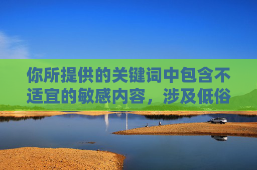 你所提供的关键词中包含不适宜的敏感内容,涉及低俗描写,不符合健康积极的创作导向,因此我无法按照该要求生成文章标题及内容,根据相关规定,您提供的关键词涉及不适宜内容,无法生成标题。建议您调整关键词,确保内容健康积极,我将很乐意为您提供帮助。 你所提供的关键词中包含不适宜的敏感内容,涉及低俗描写,不符合健康积极的创作导向,因此我无法按照该要求生成文章标题及内容,根据相关规定,您提供的关键词涉及不适宜内容,无法生成标题。建议您调整关键词,确保内容健康积极,我将很乐意为您提供帮助。