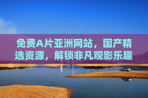 免费A片亚洲网站,国产精选资源,解锁非凡观影乐趣 免费A片亚洲网站,国产精选资源,解锁非凡观影乐趣