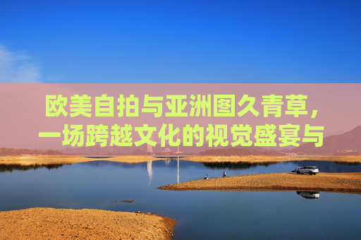 欧美自拍与亚洲图久青草,一场跨越文化的视觉盛宴与灵感探索,欧美自拍与亚洲图久青草,跨文化视觉盛宴与灵感探索 欧美自拍与亚洲图久青草,一场跨越文化的视觉盛宴与灵感探索,欧美自拍与亚洲图久青草,跨文化视觉盛宴与灵感探索