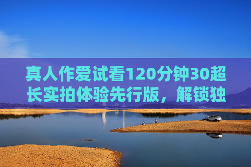 真人作爱试看120分钟30超长实拍体验先行版，解锁独家内容预览，沉浸式感官盛宴抢先看，120分钟超长实拍先行版，真人沉浸式感官盛宴独家预览
