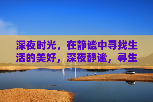 深夜时光,在静谧中寻找生活的美好,深夜静谧,寻生活之美 深夜时光,在静谧中寻找生活的美好,深夜静谧,寻生活之美