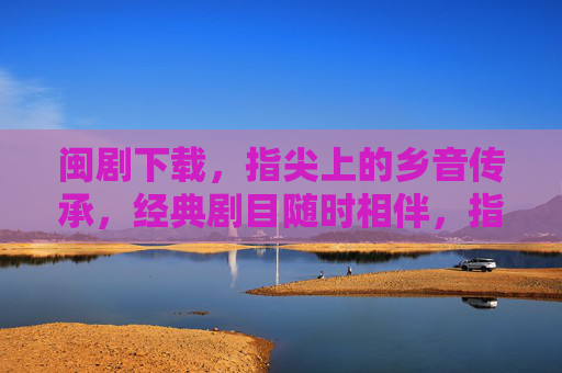 闽剧下载,指尖上的乡音传承,经典剧目随时相伴,指尖下载闽剧,经典乡音永相伴 闽剧下载,指尖上的乡音传承,经典剧目随时相伴,指尖下载闽剧,经典乡音永相伴